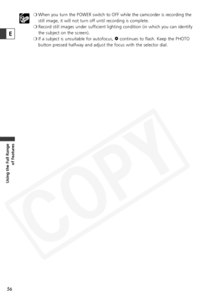 Page 56
56
Using the Full Range of Features
❍When you turn the POWER switch to OFF while the camcorder is recording the
still image, it will not turn off until recording is complete.
❍ Record still images under sufficient lighting condition (in which you can identify
the subject on the screen).
❍ If a subject is unsuitable for autofocus,  Fcontinues to flash. Keep the PHOTO
button pressed halfway and adjust the focus with the selector dial.
E  
