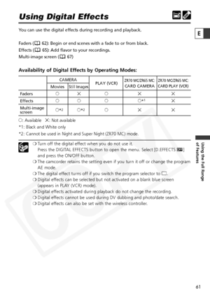 Page 61
61

Using the Full Range 
of Features
E

Using Digital Effects
You can use the digital effects during recording and playback.
Faders ( 62): Begin or end scenes with a fade to or from black.
Effects ( 65): Add flavor to your recordings.
Multi-image screen ( 67)
Availability of Digital Effects by Operating Modes:
h: Available    i: Not available
*1: Black and White only
*2: Cannot be used in Night and Super Night (ZR70 MC) mode.
❍ Turn off the digital effect when you do not use it. 
Press the DIGITAL...