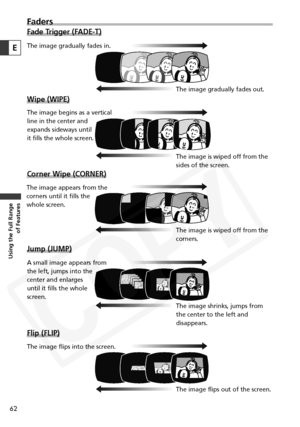 Page 62
62
Using the Full Range of Features
Faders
Fade Trigger (FADE-T)
Wipe (WIPE)
Corner Wipe (CORNER)
Jump (JUMP)
Flip (FLIP)
E
The image gradually fades in.
The image gradually fades out.
The image begins as a vertical 
line in the center and 
expands sideways until 
it fills the whole screen. The image is wiped off from the
sides of the screen.
The image appears from the 
corners until it fills the 
whole screen.
The image is wiped off from the
corners.
A small image appears from
the left, jumps into the...