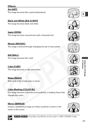 Page 65
65
Using the Full Range 
of Features
E
Effects
Art (ART)
The image becomes like a paint (solarization).
Black and White (BLK & WHT)
The image becomes black and white.
Sepia (SEPIA)
The image becomes monochrome with a brownish tint.
Mosaic (MOSAIC)
The image is blurred through enlarging the size of some pixels.
Ball (BALL)
The image becomes like a ball.
Cube (CUBE)
The image becomes a cube and rotates.
Wave (WAVE)
Both ends of the image sway in waves.
Color Masking (COLOR M.)
The image becomes a rhombus...