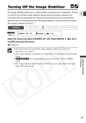 Page 69
69

Using the Full Range 
of Features
E

Turning Off the Image Stabilizer
The image stabilizer allows you to obtain steady recordings even at tele\
photo. There is
no need to turn off the image stabilizer during normal recording. However, the
camcorder tries to compensate for horizontal movements and you may there\
fore
decide to turn it off during panning. The image stabilizer cannot be turned off when
the program selector is set to [.
Open the menu and select [CAMERA SET UP]. Select [IMAGE S.  i], set...