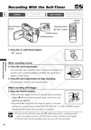 Page 70
70

Using the Full Range of Features
E

Recording With the Self-Timer
1. Press the  (self-timer) button.
“ ” appears.
When recording movies
2. Press the start/stop button.
The camcorder starts recording after a 10-second countdown (2
seconds when using the wireless controller). The count down
appears on the screen.
3. Press the start/stop button to stop recording.
The camcorder returns to record pause mode
When recording still images
2. Press the PHOTO button.
• The camcorder adjusts the focus 2 seconds...