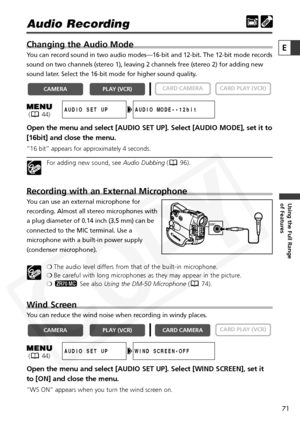 Page 71
71

Using the Full Range 
of Features
E

Audio Recording 
Changing the Audio Mode
You can record sound in two audio modes—16-bit and 12-bit. The 12-bit \
mode records
sound on two channels (stereo 1), leaving 2 channels free (stereo 2)\
 for adding new
sound later. Select the 16-bit mode for higher sound quality. 
Open the menu and select [AUDIO SET UP]. Select [AUDIO MODE], set it to
[16bit] and close the menu.
“16 bit” appears for approximately 4 seconds.
For adding new sound, see Audio Dubbing( 96)....