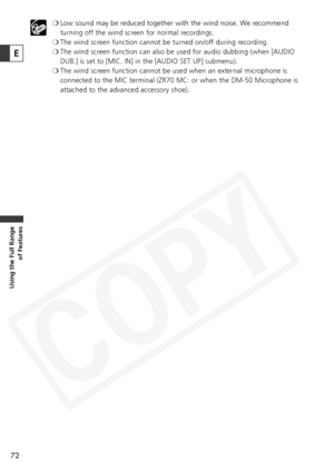 Page 72
72
Using the Full Range of Features
❍Low sound may be reduced together with the wind noise. We recommend
turning off the wind screen for normal recordings.
❍ The wind screen function cannot be turned on/off during recording. 
❍ The wind screen function can also be used for audio dubbing (when [AUDIO
DUB.] is set to [MIC. IN] in the [AUDIO SET UP] submenu).
❍ The wind screen function cannot be used when an external microphone is
connected to the MIC terminal (ZR70 MC: or when the DM-50 Microphone is...