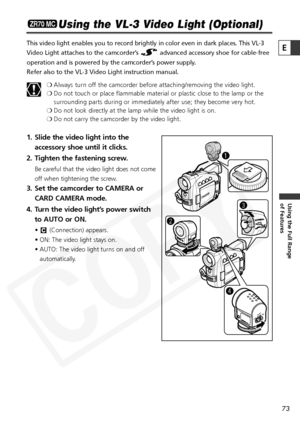 Page 73
73

Using the Full Range 
of Features
E

Using the VL-3 Video Light (Optional)
This video light enables you to record brightly in color even in dark pl\
aces. This VL-3
Video Light attaches to the camcorder’s  advanced accessory shoe for cable-free
operation and is powered by the camcorder’s power supply.
Refer also to the VL-3 Video Light instruction manual.❍Always turn off the camcorder before attaching/removing the video light.
❍ Do not touch or place flammable material or plastic close to the lamp...