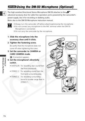 Page 74
74

Using the Full Range of Features
E

Using the DM-50 Microphone (Optional)
The high sensitive Directional Stereo Microphone DM-50 attaches to the
advanced accessory shoe for cable-free operation and is powered by the c\
amcorder’s
power supply. Use it for recording or dubbing audio.
Refer also to the DM-50 Microphone instruction manual.
❍Always turn the camcorder off before attaching/removing the microphone.
❍ Do not connect any microphone to the MIC terminal when the DM-50
Microphone is connected.
❍...