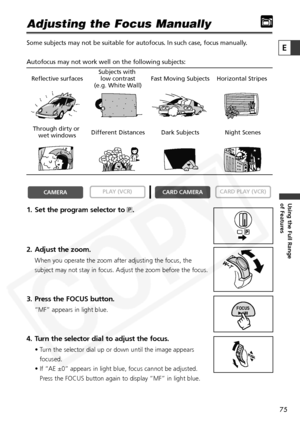 Page 75
75

Using the Full Range 
of Features
E

Adjusting the Focus Manually
Some subjects may not be suitable for autofocus. In such case, focus man\
ually.
Autofocus may not work well on the following subjects:
1. Set the program selector to Q.
2. Adjust the zoom.
When you operate the zoom after adjusting the focus, the
subject may not stay in focus. Adjust the zoom before the focus.
3. Press the FOCUS button.
“MF” appears in light blue.
4. Turn the selector dial to adjust the focus.
• Turn the selector dial...