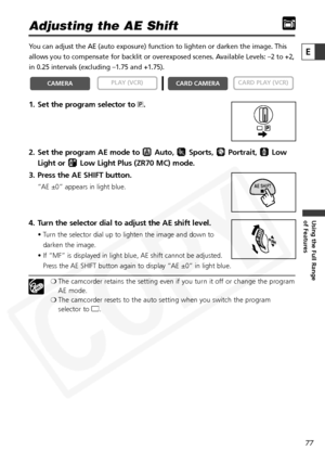 Page 77
77

Using the Full Range 
of Features
E

Adjusting the AE Shift
You can adjust the AE (auto exposure) function to lighten or darken the\
 image. This
allows you to compensate for backlit or overexposed scenes. Available Levels: –2 to +2,
in 0.25 intervals (excluding –1.75 and +1.75).
1. Set the program selector to Q.
2. Set the program AE mode to  Auto,  Sports,  Portrait,  Low Light or  Low Light Plus (ZR70 MC) mode.
3. Press the AE SHIFT button.
“AE ±0” appears in light blue.
4. Turn the selector dial...