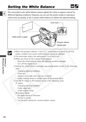 Page 80
80

Using the Full Range of Features
E

Setting the White Balance
The camcorder’s auto white balance system adjusts the colors to appear natural for
different lighting conditions. However, you can use the preset modes to reproduce
colors more accurately, or set a custom white balance to obtain the optimal setting.
❍When the program selector is set to  [, white balance is preset to [AUTO].
Indoor, outdoor and custom white balance cannot be selected.
❍ The camcorder retains the setting even if you turn it...