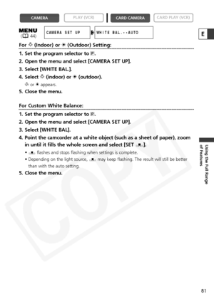 Page 81
81
Using the Full Range 
of Features
ForT(Indoor) or  U(Outdoor) Setting:
1. Set the program selector to  Q.
2. Open the menu and select [CAMERA SET UP].
3. Select [WHITE BAL.].
4. Select  T(indoor) or  U(outdoor).
T orUappears.
5. Close the menu.
For Custom White Balance:
1. Set the program selector to  Q.
2. Open the menu and select [CAMERA SET UP].
3. Select [WHITE BAL].
4. Point the camcorder at a white object (such as a sheet of paper), zoom in until it fills the whole screen and select [SET  W]....