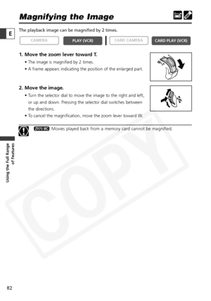 Page 82
82

Using the Full Range of Features
E

Magnifying the Image 
The playback image can be magnified by 2 times. 
1. Move the zoom lever toward T.
• The image is magnified by 2 times.
• A frame appears indicating the position of the enlarged part.
2. Move the image.
• Turn the selector dial to move the image to the right and left,
or up and down. Pressing the selector dial switches between
the directions. 
• To cancel the magnification, move the zoom lever toward W.
Movies played back from a memory card...