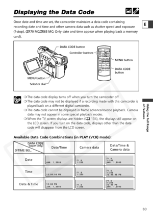 Page 83
83

Using the Full Range 
of Features
E

Displaying the Data Code 
Once date and time are set, the camcorder maintains a data code containi\
ng
recording date and time and other camera data such as shutter speed and \
exposure 
(f-stop). (ZR70 MC/ZR65 MC: Only date and time appear when playing ba\
ck a memory
card).❍The data code display turns off when you turn the camcorder off.
❍ The data code may not be displayed if a recording made with this camcorder is
played back on a different digital...