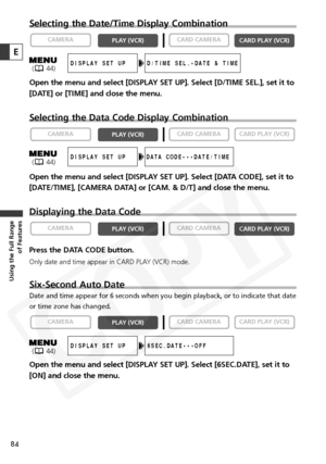 Page 84
84
Using the Full Range of Features
Selecting the Date/Time Display Combination
Open the menu and select [DISPLAY SET UP]. Select [D/TIME SEL.], set it to
[DATE] or [TIME] and close the menu.
Selecting the Data Code Display Combination
Open the menu and select [DISPLAY SET UP]. Select [DATA CODE], set it to
[DATE/TIME], [CAMERA DATA] or [CAM. & D/T] and close the menu.
Displaying the Data Code
Press the DATA CODE button.
Only date and time appear in CARD PLAY (VCR) mode.
Six-Second Auto Date
Date and...