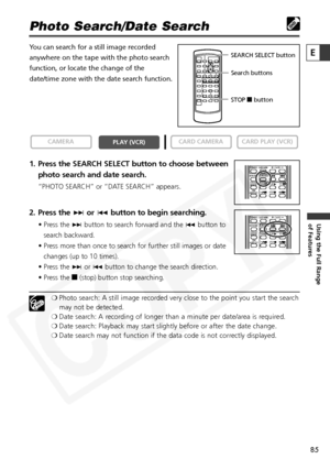 Page 85
85

Using the Full Range 
of Features
E

Photo Search/Date Search
You can search for a still image recorded
anywhere on the tape with the photo search
function, or locate the change of the
date/time zone with the date search function.
1. Press the SEARCH SELECT button to choose betweenphoto search and date search.
“PHOTO SEARCH” or “DATE SEARCH” appears.
2. Press the  +or- button to begin searching.
• Press the  +button to search forward and the  -button to
search backward.
• Press more than once to...