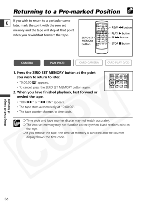 Page 86
86

Using the Full Range of Features
E

Returning to a Pre-marked Position
If you wish to return to a particular scene
later, mark the point with the zero set
memory and the tape will stop at that point
when you rewind/fast forward the tape. 
1. Press the ZERO SET MEMORY button at the point
you wish to return to later.
• “0:00:00  Â” appears.
• To cancel, press the ZERO SET MEMORY button again.
2. When you have finished playback, fast forward or rewind the tape. 
• “RTN  1” or “ `RTN” appears.
• The...