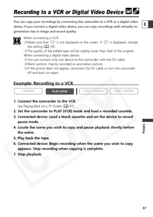 Page 87
87

Editing
E

Recording to a VCR or Digital Video Device
You can copy your recordings by connecting the camcorder to a VCR or a di\
gital video
device. If you connect a digital video device, you can copy recordings w\
ith virtually no
generation loss in image and sound quality.When connecting a VCR:
❍Make sure that “ H” is not displayed on the screen. If “ H” is displayed, change
the setting ( 39).
❍ The quality of the edited tape will be slightly lower than that of the o\
riginal.
When connecting a...