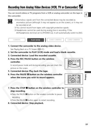 Page 89
89

Editing
E

Recording from Analog Video Devices (VCR, TV or Camcorder)
You can record videos or TV programs from a VCR or analog camcorder on th\
e tape in
the camcorder.❍Anomalous signals sent from the connected device may be recorded as
anomalous picture (although it may not appear so on the screen), or it may not
be recorded at all.
❍ You cannot record from tapes with copyright protective signals.
❍ Headphones cannot be used during analog line-in recording. If the
AV/headphones terminal set to...