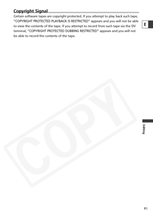 Page 91
91
Editing
Copyright Signal
Certain software tapes are copyright protected. If you attempt to play b\
ack such tape,
“COPYRIGHT PROTECTED PLAYBACK IS RESTRICTED” appears and you will not be able
to view the contents of the tape. If you attempt to record from such tap\
e via the DV
terminal, “COPYRIGHT PROTECTED DUBBING RESTRICTED” appears and you\
 will not
be able to record the contents of the tape.
E  