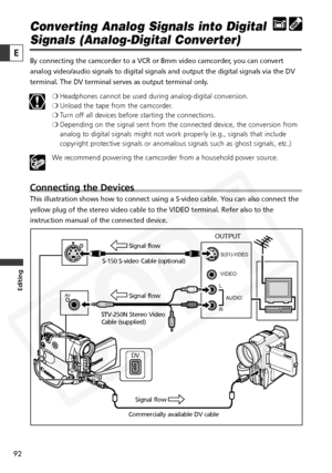 Page 92
92
Editing
E
Converting Analog Signals into Digital
Signals (Analog-Digital Converter)
By connecting the camcorder to a VCR or 8mm video camcorder, you can convert
analog video/audio signals to digital signals and output the digital sig\
nals via the DV
terminal. The DV terminal serves as output terminal only. ❍Headphones cannot be used during analog-digital conversion. 
❍ Unload the tape from the camcorder.
❍ Turn off all devices before starting the connections.
❍ Depending on the signal sent from the...