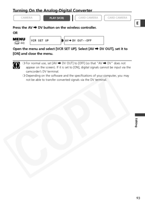 Page 93
93
Editing
Turning On the Analog-Digital Converter
Press the AV \DV button on the wireless controller.
OR
Open the menu and select [VCR SET UP]. Select [AV  \DV OUT], set it to
[ON] and close the menu.
❍ For normal use, set [AV  \DV OUT] to [OFF] (so that “AV  \DV” does not
appear on the screen). If it is set to [ON], digital signals cannot be input via the
camcorder’s DV terminal.
❍ Depending on the software and the specifications of your computer, you may
not be able to transfer converted signals via...