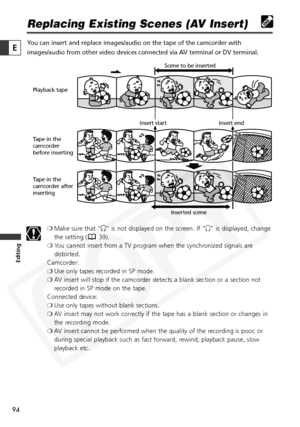 Page 94
94

Editing
E

Replacing Existing Scenes (AV Insert)
You can insert and replace images/audio on the tape of the camcorder with\
images/audio from other video devices connected via AV terminal or DV terminal.❍Make sure that “ H” is not displayed on the screen. If “ H” is displayed, change
the setting ( 39).
❍ You cannot insert from a TV program when the synchronized signals are
distorted.
Camcorder:
❍ Use only tapes recorded in SP mode.
❍ AV insert will stop if the camcorder detects a blank section or a...
