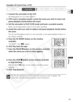 Page 95
95
Editing
Example: AV Insert from a VCR
1. Connect the camcorder to the VCR.
SeePlaying Back on a TV Screen ( 41).
2. VCR: Load a recorded cassette. Locate the scene you wish to insert and
pause playback shortly before the scene.
3. Set the camcorder to PLAY (VCR) mode and load a recorded cassette.
Make sure the tape-protect switch is set to allow recording.
4. Locate the scene you wish to replace and pause playback shortly before the scene.
You can use the playback buttons on the camcorder or the...