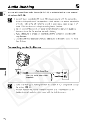 Page 96
96

Editing
E

Audio Dubbing
You can add sound from audio devices (AUDIO IN) or with the built-in or\
 an external
microphone (MIC. IN).❍Use only tapes recorded in SP mode 12-bit audio sound with this camcorder.
Audio dubbing will stop if the tape has a blank section or a section recorded in
LP mode, 16-bit or 12-bit 4-channel sound. In above case, create a copy in SP
mode 12-bit audio sound using the analog line-in function.
❍ Do not connect/disconnect any cable to/from the camcorder while dubbing.
❍...