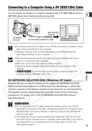 Page 99
99

Editing
E

Connecting to a Computer Using a DV (IEEE1394) Cable
You can transfer recordings to a computer equipped with a DV (IEEE1394)\
 terminal or
IEEE1394 capture board (optional software required).❍Do not disconnect the DV cable, or turn off the camcorder or computer while
data is being transferred to the computer.
❍ Operation may not work correctly depending on the software and the
specifications/settings of your computer.
❍ We recommend powering the camcorder from a household power source...