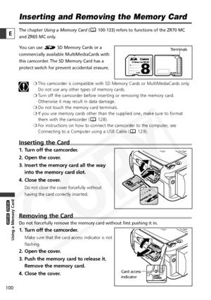 Page 100
100

Using a Memory Card

ZR65 MC

ZR70 MC

E

Inserting and Removing the Memory Card
The chapter Using a Memory Card ( 100-133) refers to functions of the ZR70 MC
and ZR65 MC only.
You can use  SD Memory Cards or a
commercially available MultiMediaCards with
this camcorder. The SD Memory Card has a
protect switch for prevent accidental erasure.
❍This camcorder is compatible with SD Memory Cards or MultiMediaCards only.
Do not use any other types of memory cards.
❍ Turn off the camcorder before...