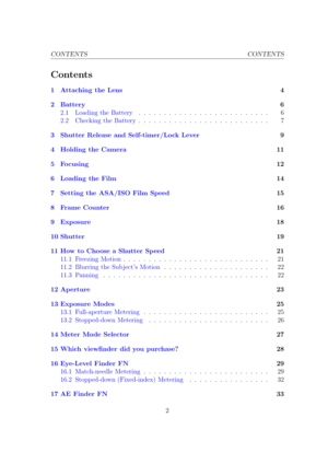 Page 2CONTENTS CONTENTS
Contents
1 Attaching the Lens 4
2 Battery 6
2.1 Loading the Battery . . . . . . . . . . . . . . . . . . . . . . . . . . 6
2.2 Checking the Battery . . . . . . . . . . . . . . . . . . . . . . . . . . 7
3 Shutter Release and Self-timer/Lock Lever 9
4 Holding the Camera 11
5 Focusing 12
6 Loading the Film 14
7 Setting the ASA/ISO Film Speed 15
8 Frame Counter 16
9 Exposure 18
10 Shutter 19
11 How to Choose a Shutter Speed 21
11.1 Freezing Motion . . . . . . . . . . . . . . . . . . . . . ....
