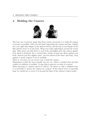 Page 114 HOLDING THE CAMERA
4 Holding the Camera
The best way to prevent image blur from camera movement is to hold the camera
as steady as possible, with your left hand supporting the camera and lens. Lightly
rest your right index nger on the shutter button, and the tip of your thumb on the
lm advance lever or on the body. Wrap your other right ngers around the action
grip. Then press your left elbow to your body and lightly press the camera against
your cheek or forehead. For a vertical shot, steady at...