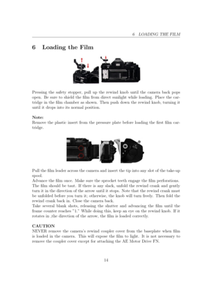 Page 146 LOADING THE FILM
6 Loading the Film
Pressing the safety stopper, pull up the rewind knob until the camera back pops
open. Be sure to shield the lm from direct sunlight while loading. Place the car-
tridge in the lm chamber as shown. Then push down the rewind knob, turning it
until it drops into its normal position.
Note:
Remove the plastic insert from the pressure plate before loading the rst lm car-
tridge. Pull the lm leader across the camera and insert the tip into any slot of the take-up...