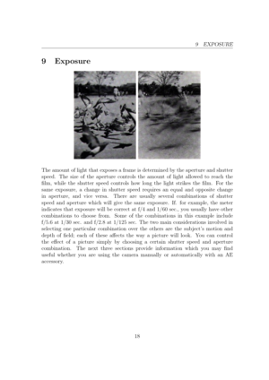 Page 189 EXPOSURE
9 Exposure
The amount of light that exposes a frame is determined by the aperture and shutter
speed. The size of the aperture controls the amount of light allowed to reach the
lm, while the shutter speed controls how long the light strikes the lm. For the
same exposure, a change in shutter speed requires an equal and opposite change
in aperture, and vice versa. There are usually several combinations of shutter
speed and aperture which will give the same exposure. If. for example, the meter...