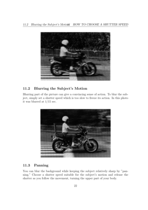 Page 2211.2 Blurring the Sub jects Motion11 HOW TO CHOOSE A SHUTTER SPEED
11.2 Blurring the Sub jects Motion
Blurring part of the picture can give a convincing sense of action. To blur the sub-
ject, simply set a shutter speed which is too slow to freeze its action. In this photo
it was blurred at 1/15 sec. 11.3 Panning
You can blur the background while keeping the sub ject relatively sharp by pan-
ning. Choose a shutter speed suitable for the sub jects motion and release the
shutter as you follow the movement,...
