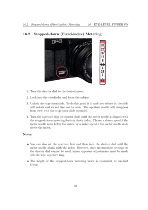 Page 3216.2 Stopped-down (Fixed-index) Metering 16 EYE-LEVEL FINDER FN
16.2 Stopped-down (Fixed-index) Metering
1. Turn the shutter dial to the desired speed.
2. Look into the viewnder and focus the sub ject.
3. Unlock the stop-down slide. To do this, push it in and then release it; the slide
will unlock and its red line can be seen. The aperture needle will disappear
from view with the stop-down slide extended. 4. Turn the aperture ring (or shutter dial) until the meter needle is aligned with
the stopped-down...