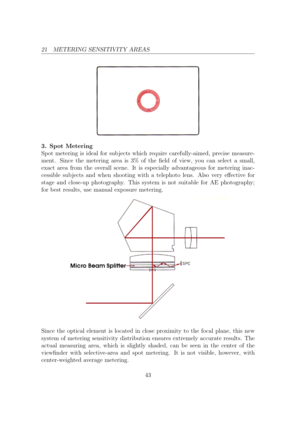 Page 4321 METERING SENSITIVITY AREAS
3. Spot Metering
Spot metering is ideal for sub jects which require carefully-aimed, precise measure-
ment. Since the metering area is 3% of the eld of view, you can select a small,
exact area from the overall scene. It is especially advantageous for metering inac-
cessible sub jects and when shooting with a telephoto lens. Also very eective for
stage and close-up photography. This system is not suitable for AE photography;
for best results, use manual exposure metering....