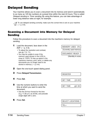 Page 1067-14Sending Faxes Chapter 7
Delayed Sending
Your machine allows you to scan a document into its memory and send it automatically
to as many as 125 fax numbers at a preset time within the next 24 hours. This is called
Delayed sendingor Timer sending.By using this feature, you can take advantage of
lower long distance rates at night, for example.
n
To use delayed sending correctly, make sure the correct time is set on your machine 
(1
p.3-6).
Scanning a Document into Memory for Delayed
Sending
Follow this...