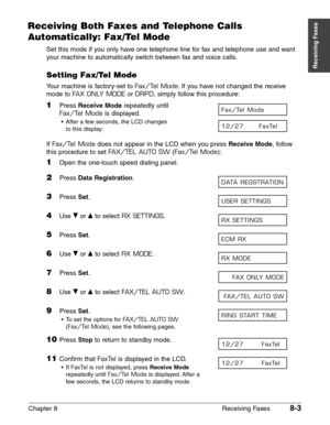 Page 113Chapter 8 Receiving Faxes8-3
Receiving Faxes
Receiving Both Faxes and Telephone Calls
Automatically: Fax/Tel Mode
Set this mode if you only have one telephone line for fax and telephone use and want
your machine to automatically switch between fax and voice calls.
Setting Fax/Tel Mode
Your machine is factory-set to Fax/Tel Mode.If you have not changed the receive
mode to 
FAX ONLY MODEor DRPD, simply follow this procedure:
1Press Receive Moderepeatedly until
Fax/Tel Modeis displayed.
•After a few...