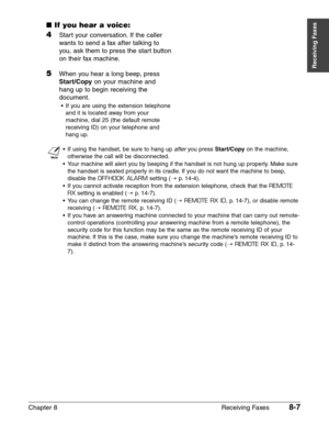 Page 117Chapter 8 Receiving Faxes8-7
Receiving Faxes
■If you hear a voice:
4Start your conversation. If the caller
wants to send a fax after talking to
you, ask them to press the start button
on their fax machine.
5When you hear a long beep, press
Start/Copyon your machine and
hang up to begin receiving the
document.
•If you are using the extension telephone
and it is located away from your
machine, dial 25 (the default remote
receiving ID) on your telephone and
hang up.
n
•If using the handset, be sure to hang...