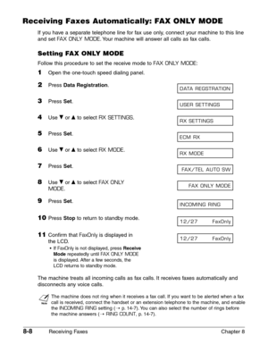 Page 1188-8Receiving Faxes Chapter 8
Receiving Faxes Automatically: FAX ONLY MODE
If you have a separate telephone line for fax use only, connect your machine to this line
and set 
FAX ONLY MODE.Your machine will answer all calls as fax calls.
Setting FAX ONLY MODE
Follow this procedure to set the receive mode to FAX ONLY MODE:
1Open the one-touch speed dialing panel.
2Press Data Registration.
3Press Set.
4Use ∂or ¨to select RX SETTINGS.
5Press Set.
6Use ∂or ¨to select RX MODE.
7Press Set.
8Use ∂or ¨to select...