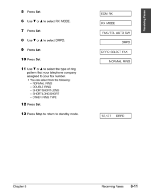 Page 121Chapter 8 Receiving Faxes8-11
Receiving Faxes
5Press Set.
6Use ∂or ¨to select RX MODE.
7Press Set.
8Use ∂or ¨to select DRPD.
9Press Set.
10Press Set.
11Use ∂or ¨to select the type of ring
pattern that your telephone company
assigned to your fax number.
•You can select from the following:
–
NORMAL RING
–DOUBLE RING
–SHORT-SHORT-LONG
–SHORT-LONG-SHORT
–OTHER RING TYPE
12Press Set.
13Press Stopto return to standby mode.12/27    DRPD     
NORMAL RING
DRPD:SELECT FAX
DRPD
FAX/TEL AUTO SW
RX MODE
ECM RX 