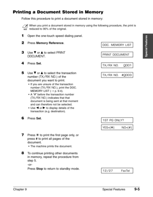 Page 127Chapter 9 Special Features9-5
Special Features
Printing a Document Stored in Memory
Follow this procedure to print a document stored in memory:
n
When you print a document stored in memory using the following procedure, the print is
reduced to 90% of the original.
1Open the one-touch speed dialing panel.
2Press Memory Reference.
3Use ∂or ¨to select PRINT
DOCUMENT
.
4Press Set.
5Use ∂or ¨to select the transaction
number (
TX/RX NO.) of the
document you want to print.
•If you are unsure of the transaction...