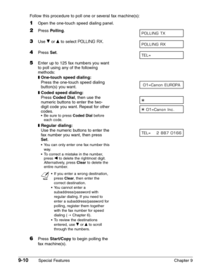 Page 1329-10Special Features Chapter 9 Follow this procedure to poll one or several fax machine(s):
1Open the one-touch speed dialing panel.
2Press Polling.
3Use ∂or ¨to select POLLING RX.
4Press Set.
5Enter up to 125 fax numbers you want
to poll using any of the following 
methods:
❚One-touch speed dialing:
Press the one-touch speed dialing 
button(s) you want.
❚Coded speed dialing:
Press Coded Dial, then use the 
numeric buttons to enter the two-
digit code you want. Repeat for other
codes.
•Be sure to press...