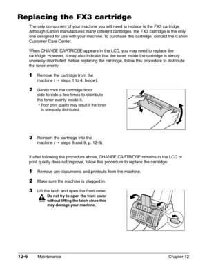 Page 15612-6Maintenance Chapter 12
Replacing the FX3 cartridge
The only component of your machine you will need to replace is the FX3 cartridge.
Although Canon manufactures many different cartridges, the FX3 cartridge is the only
one designed for use with your machine. To purchase this cartridge, contact the Canon
Customer Care Center.
When 
CHANGE CARTRIDGEappears in the LCD, you may need to replace the
cartridge. However, it may also indicate that the toner inside the cartridge is simply
unevenly distributed....