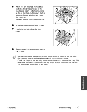 Page 165Chapter 13 Troubleshooting13-7
Troubleshooting
5When you are finished, reinsert the 
cartridge. Hold the cartridge by its
handle and insert it into the machine
as far as it will go, making sure that its
tabs are aligned with the rails inside
the machine.
•Always hold the cartridge by its handle.
6Move the paper release lever forward.
7Use both hands to close the front 
cover.
8Reload paper in the multi-purpose tray
(1
p.2-16).
n
If you are experiencing repeated paper jams, it may be due to the paper you...