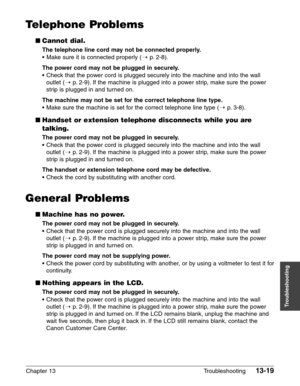 Page 177Chapter 13 Troubleshooting13-19
Troubleshooting
Telephone Problems
■Cannot dial.
The telephone line cord may not be connected properly.
•Make sure it is connected properly (1p.2-8).
The power cord may not be plugged in securely.
•Check that the power cord is plugged securely into the machine and into the wall
outlet (1
p.2-9). If the machine is plugged into a power strip, make sure the power
strip is plugged in and turned on.
The machine may not be set for the correct telephone line type.
•Make sure the...