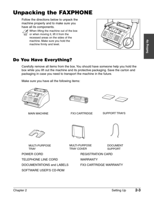 Page 27Chapter 2 Setting Up2-3
Setting Up
Unpacking the FAXPHONE
Follow the directions below to unpack the 
machine properly and to make sure you
have all its components.
n
When lifting the machine out of the box
or when moving it, lift it from the
recessed areas on the sides of the
machine. Make sure you hold the
machine firmly and level.
Do You Have Everything?
Carefully remove all items from the box. You should have someone help you hold the
box while you lift out the machine and its protective packaging....