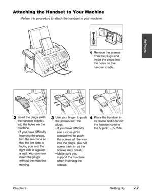 Page 31Chapter 2 Setting Up2-7
Setting Up
Attaching the Handset to Your Machine
Follow this procedure to attach the handset to your machine:
1Remove the screws 
from the plugs and 
insert the plugs into 
the holes on the 
handset cradle.
3Use your finger to push 
the screws into the 
plugs.
• If you have difficulty, 
use a cross-point 
screwdriver to 
push 
the screws all the way 
into the plugs. (Do not 
screw them in as the 
screws may break.)
• Make sure you 
support the machine 
when inserting the 
screws....