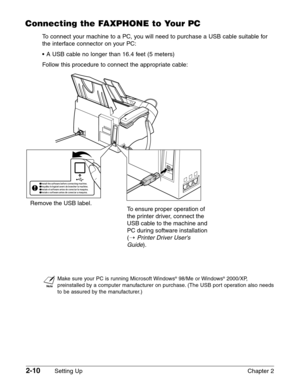 Page 342-10Setting Up Chapter 2
Connecting the FAXPHONE to Your PC
To connect your machine to a PC, you will need to purchase a USB cable suitable for
the interface connector on your PC:
• A USB cable no longer than 16.4 feet (5 meters)
Follow this procedure to connect the appropriate cable:
n
Make sure your PC is running Microsoft Windows®98/Me or Windows®2000/XP,
preinstalled by a computer manufacturer on purchase. (The USB port operation also needs
to be assured by the manufacturer.)
Remove the USB label.To...