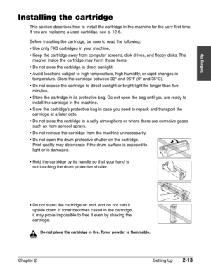 Page 37Chapter 2 Setting Up2-13
Setting Up
Installing the cartridge
This section describes how to install the cartridge in the machine for the very first time.
If you are replacing a used cartridge, see p. 12-6.
Before installing the cartridge, be sure to read the following:
•Use only FX3 cartridges in your machine.
•Keep the cartridge away from computer screens, disk drives, and floppy disks. The
magnet inside the cartridge may harm these items.
•Do not store the cartridge in direct sunlight.
•Avoid locations...